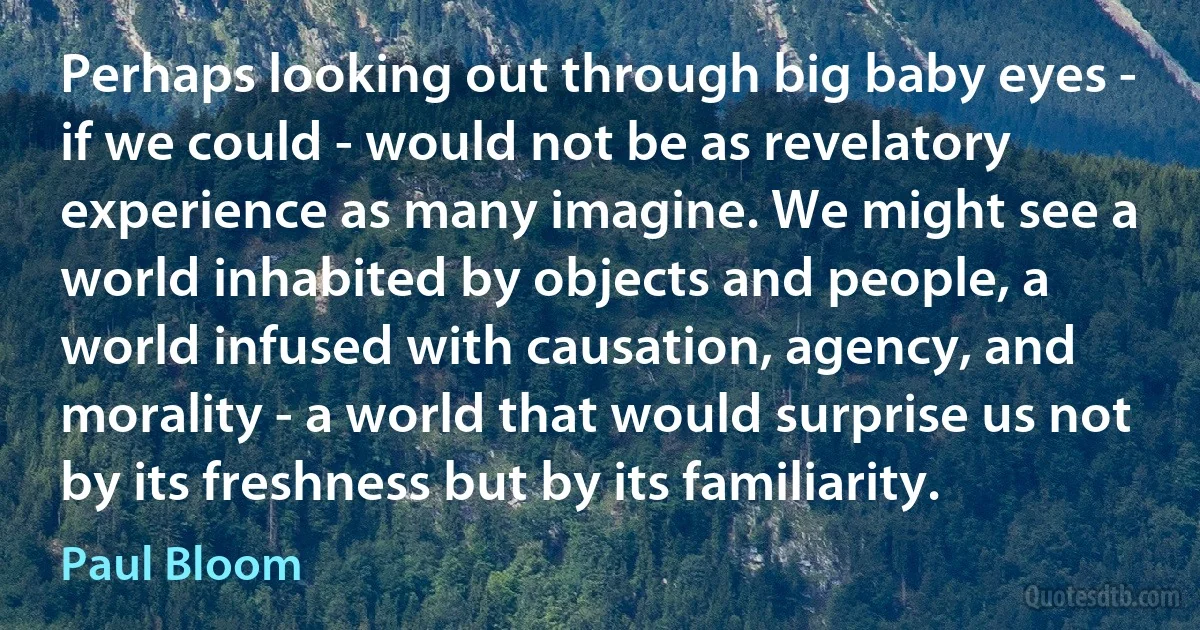 Perhaps looking out through big baby eyes - if we could - would not be as revelatory experience as many imagine. We might see a world inhabited by objects and people, a world infused with causation, agency, and morality - a world that would surprise us not by its freshness but by its familiarity. (Paul Bloom)