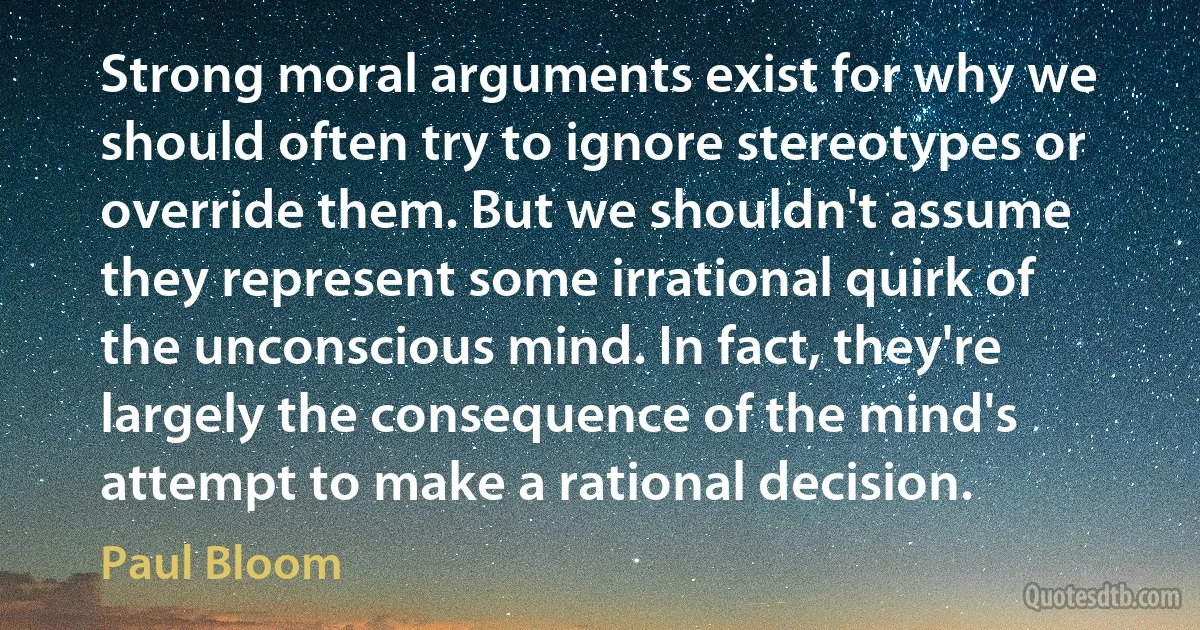 Strong moral arguments exist for why we should often try to ignore stereotypes or override them. But we shouldn't assume they represent some irrational quirk of the unconscious mind. In fact, they're largely the consequence of the mind's attempt to make a rational decision. (Paul Bloom)