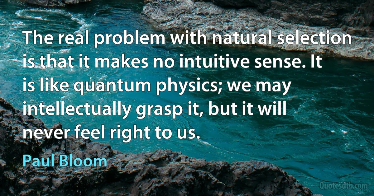 The real problem with natural selection is that it makes no intuitive sense. It is like quantum physics; we may intellectually grasp it, but it will never feel right to us. (Paul Bloom)