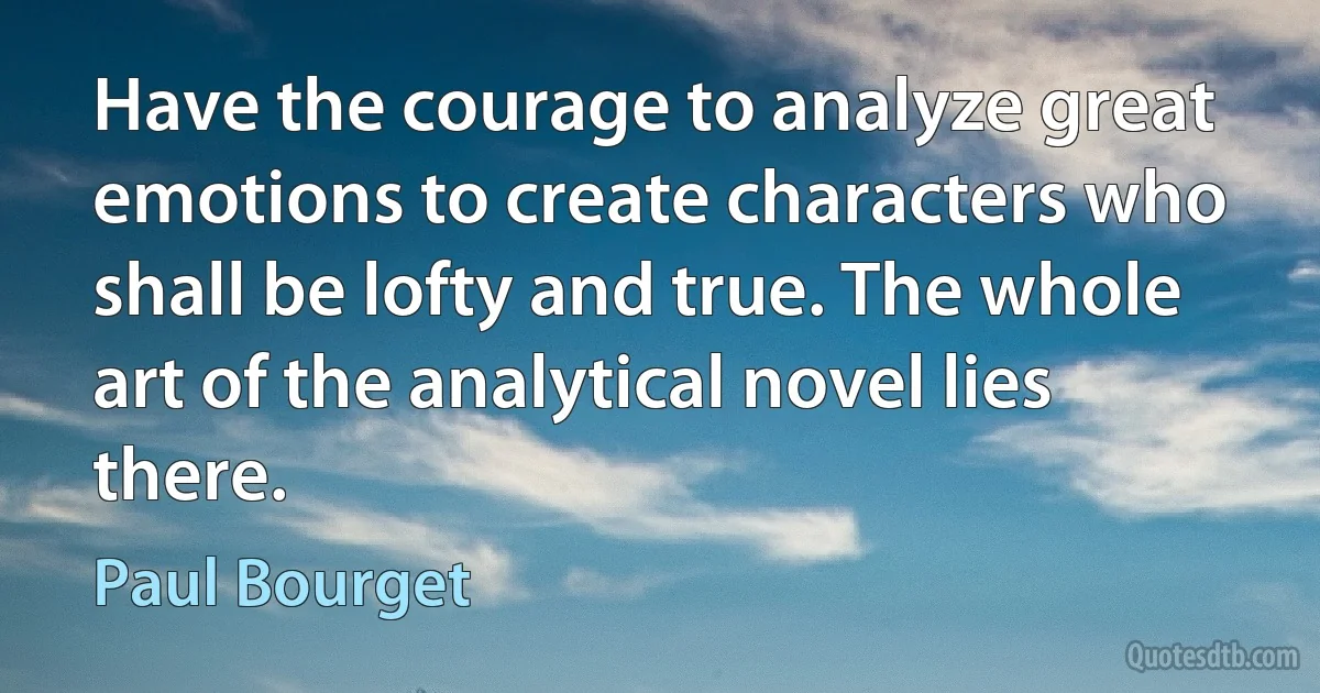 Have the courage to analyze great emotions to create characters who shall be lofty and true. The whole art of the analytical novel lies there. (Paul Bourget)