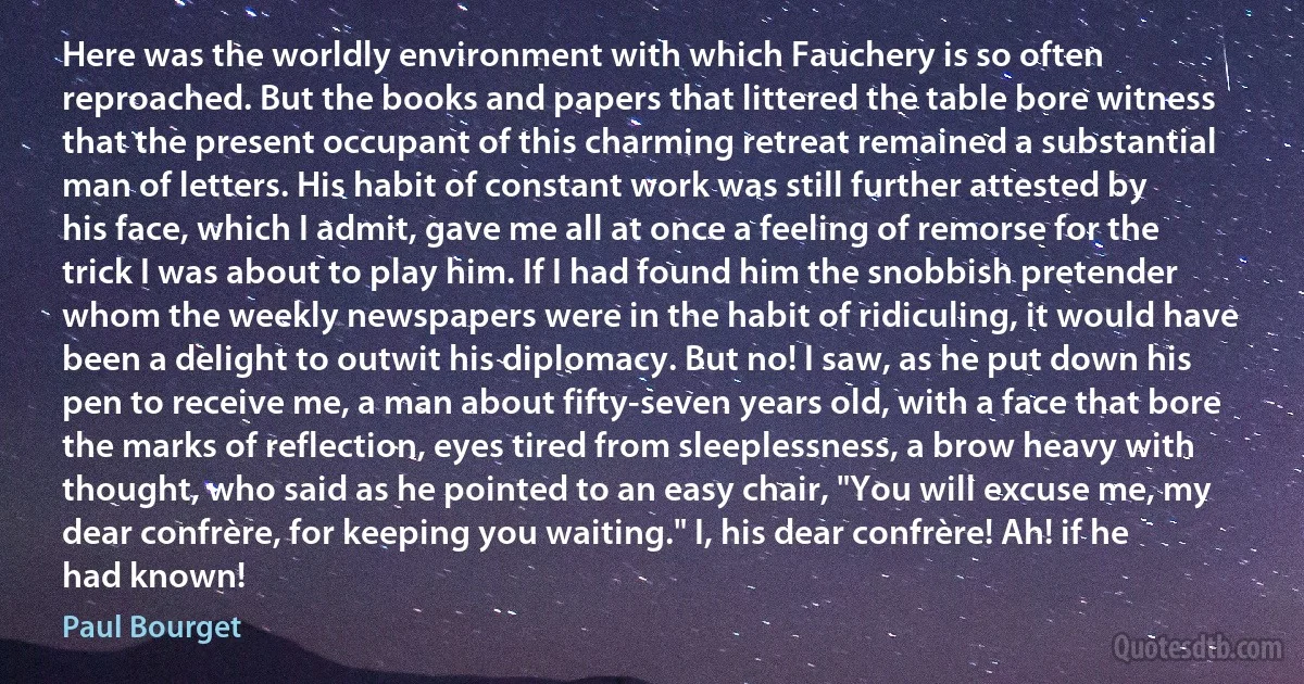 Here was the worldly environment with which Fauchery is so often reproached. But the books and papers that littered the table bore witness that the present occupant of this charming retreat remained a substantial man of letters. His habit of constant work was still further attested by his face, which I admit, gave me all at once a feeling of remorse for the trick I was about to play him. If I had found him the snobbish pretender whom the weekly newspapers were in the habit of ridiculing, it would have been a delight to outwit his diplomacy. But no! I saw, as he put down his pen to receive me, a man about fifty-seven years old, with a face that bore the marks of reflection, eyes tired from sleeplessness, a brow heavy with thought, who said as he pointed to an easy chair, "You will excuse me, my dear confrère, for keeping you waiting." I, his dear confrère! Ah! if he had known! (Paul Bourget)