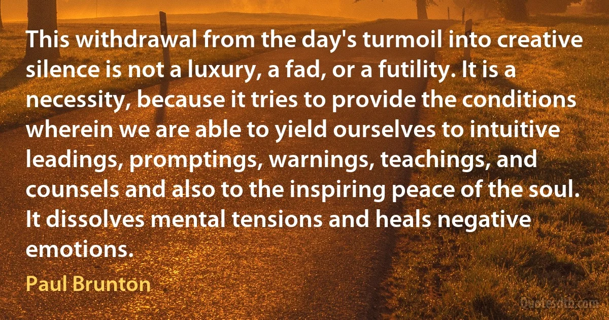 This withdrawal from the day's turmoil into creative silence is not a luxury, a fad, or a futility. It is a necessity, because it tries to provide the conditions wherein we are able to yield ourselves to intuitive leadings, promptings, warnings, teachings, and counsels and also to the inspiring peace of the soul. It dissolves mental tensions and heals negative emotions. (Paul Brunton)