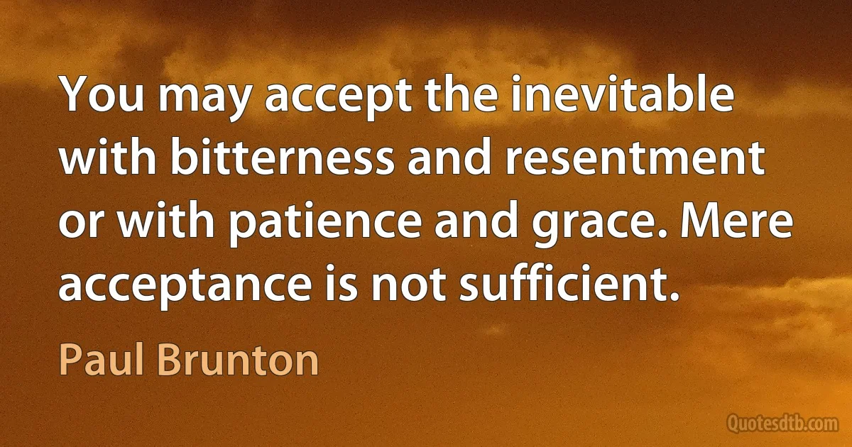 You may accept the inevitable with bitterness and resentment or with patience and grace. Mere acceptance is not sufficient. (Paul Brunton)