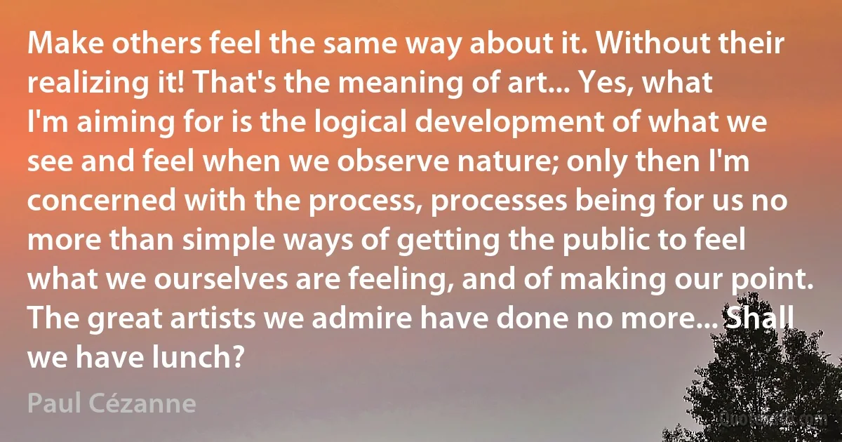 Make others feel the same way about it. Without their realizing it! That's the meaning of art... Yes, what I'm aiming for is the logical development of what we see and feel when we observe nature; only then I'm concerned with the process, processes being for us no more than simple ways of getting the public to feel what we ourselves are feeling, and of making our point. The great artists we admire have done no more... Shall we have lunch? (Paul Cézanne)