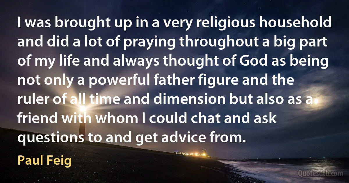 I was brought up in a very religious household and did a lot of praying throughout a big part of my life and always thought of God as being not only a powerful father figure and the ruler of all time and dimension but also as a friend with whom I could chat and ask questions to and get advice from. (Paul Feig)