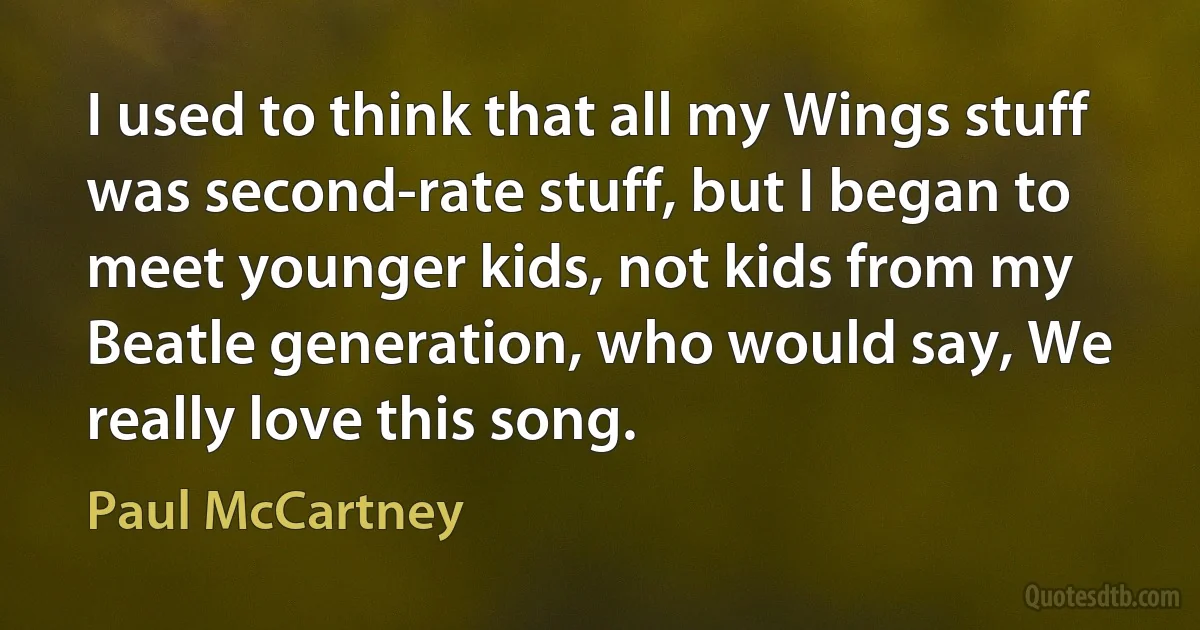 I used to think that all my Wings stuff was second-rate stuff, but I began to meet younger kids, not kids from my Beatle generation, who would say, We really love this song. (Paul McCartney)