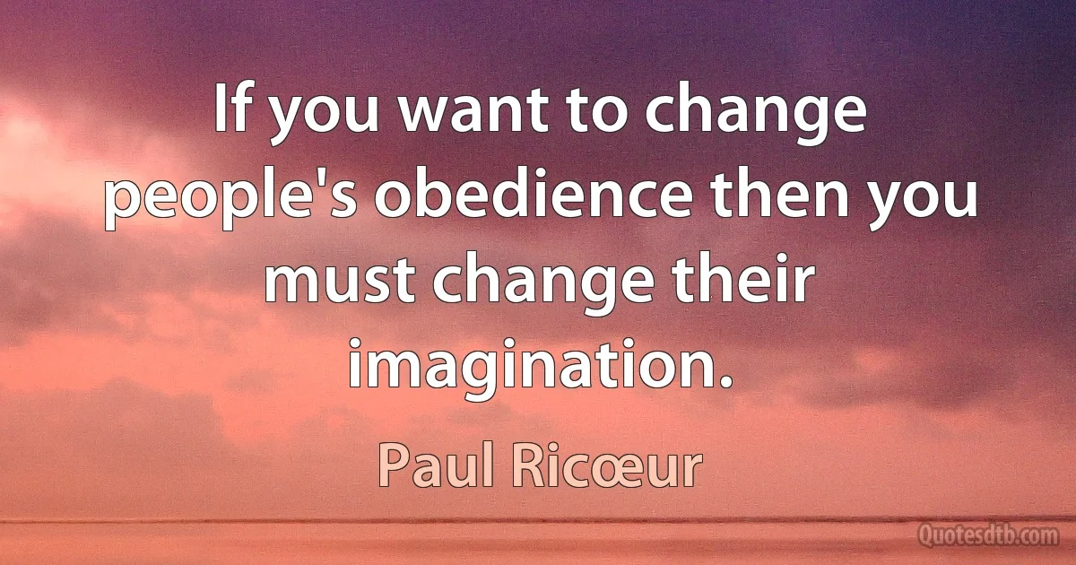 If you want to change people's obedience then you must change their imagination. (Paul Ricœur)