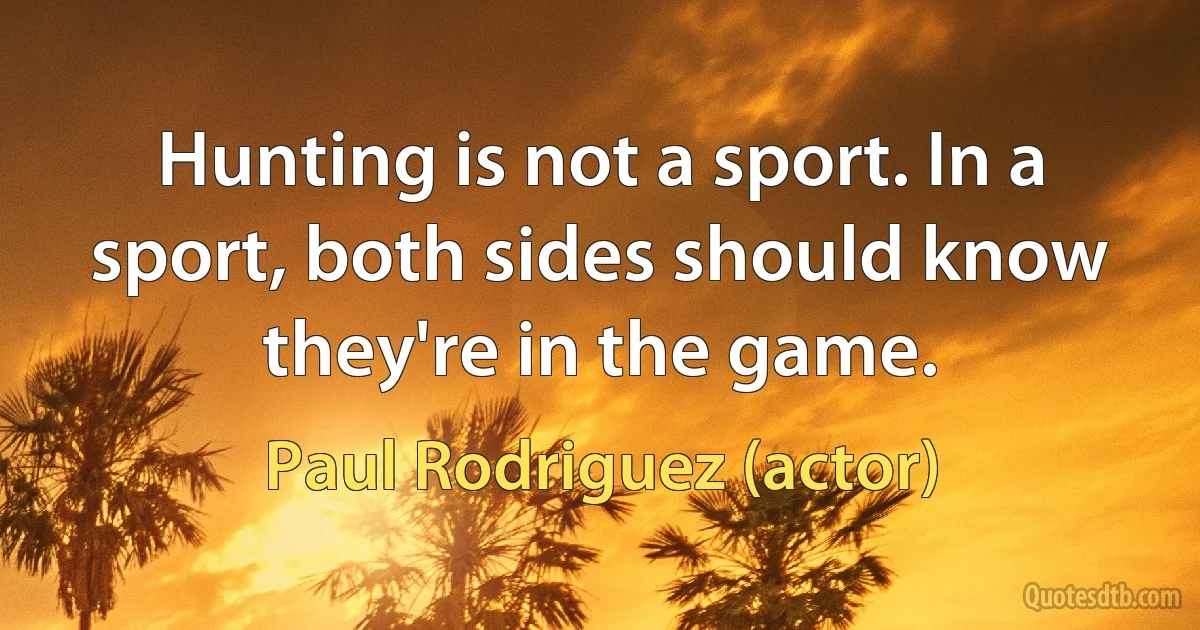 Hunting is not a sport. In a sport, both sides should know they're in the game. (Paul Rodriguez (actor))