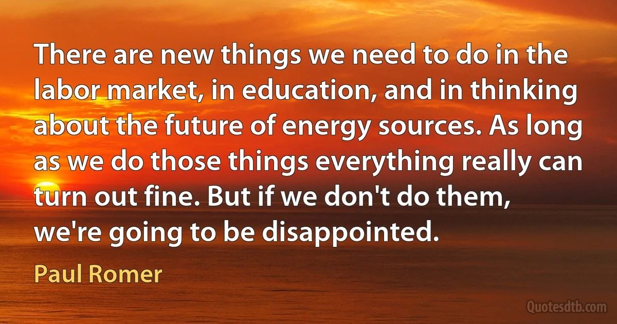 There are new things we need to do in the labor market, in education, and in thinking about the future of energy sources. As long as we do those things everything really can turn out fine. But if we don't do them, we're going to be disappointed. (Paul Romer)