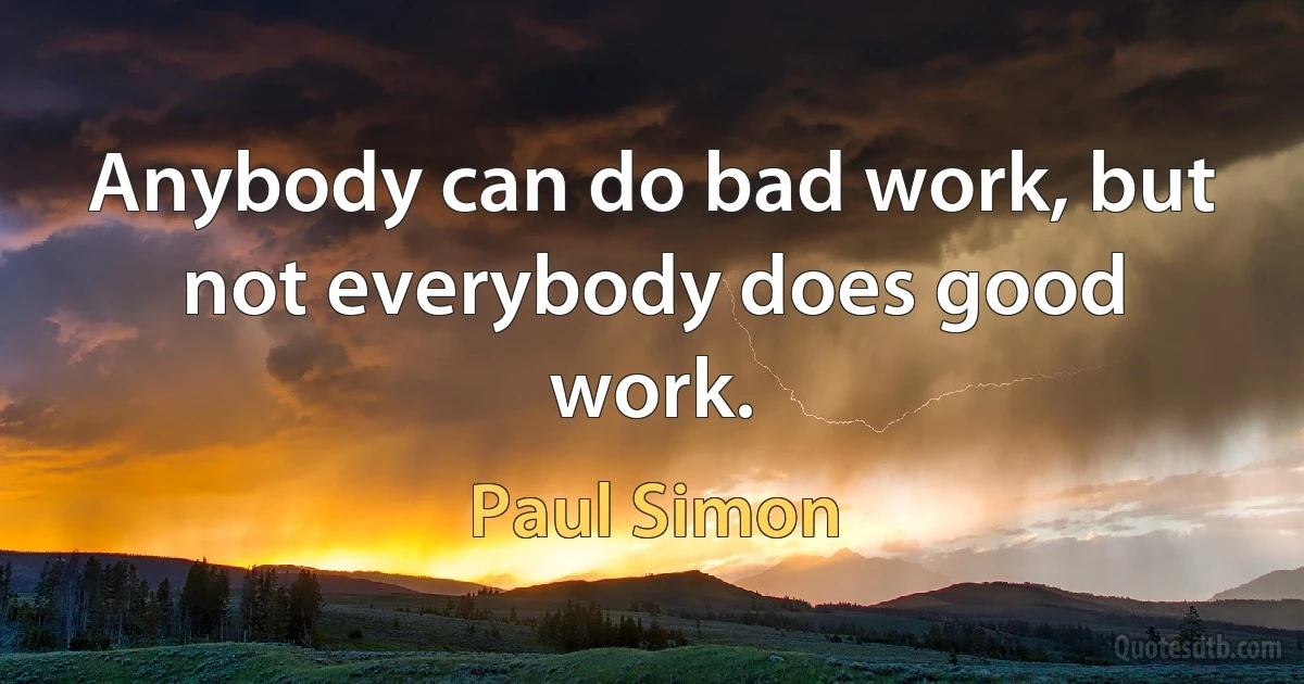 Anybody can do bad work, but not everybody does good work. (Paul Simon)