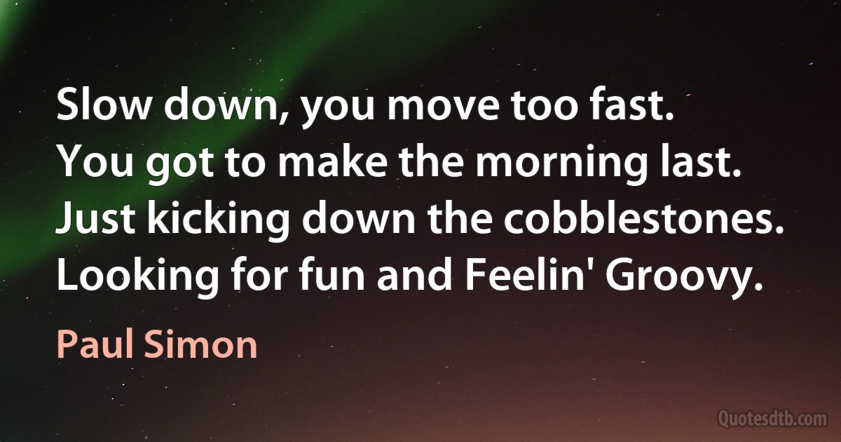 Slow down, you move too fast.
You got to make the morning last.
Just kicking down the cobblestones.
Looking for fun and Feelin' Groovy. (Paul Simon)