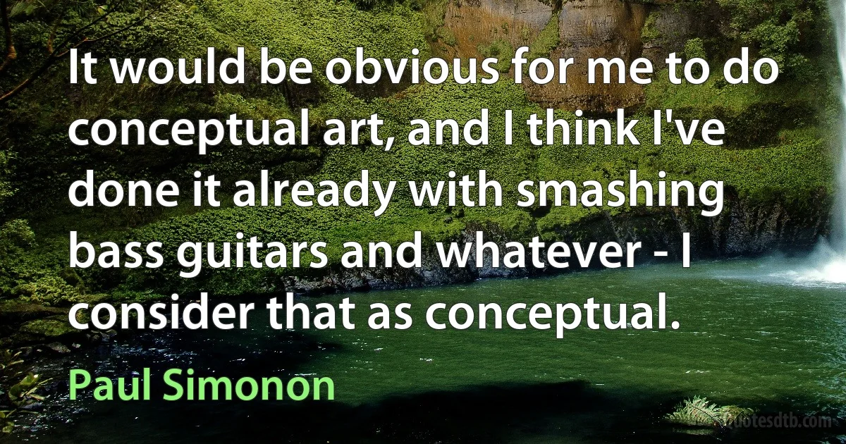 It would be obvious for me to do conceptual art, and I think I've done it already with smashing bass guitars and whatever - I consider that as conceptual. (Paul Simonon)