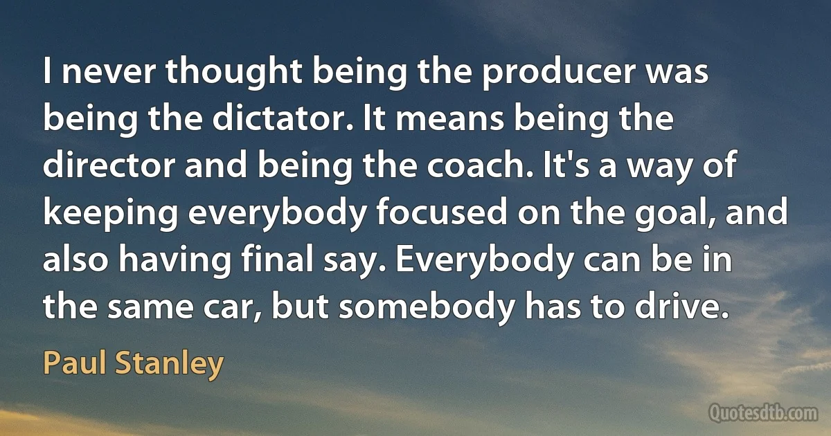 I never thought being the producer was being the dictator. It means being the director and being the coach. It's a way of keeping everybody focused on the goal, and also having final say. Everybody can be in the same car, but somebody has to drive. (Paul Stanley)