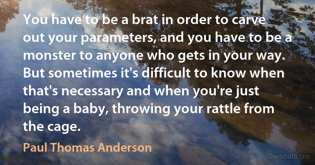 You have to be a brat in order to carve out your parameters, and you have to be a monster to anyone who gets in your way. But sometimes it's difficult to know when that's necessary and when you're just being a baby, throwing your rattle from the cage. (Paul Thomas Anderson)