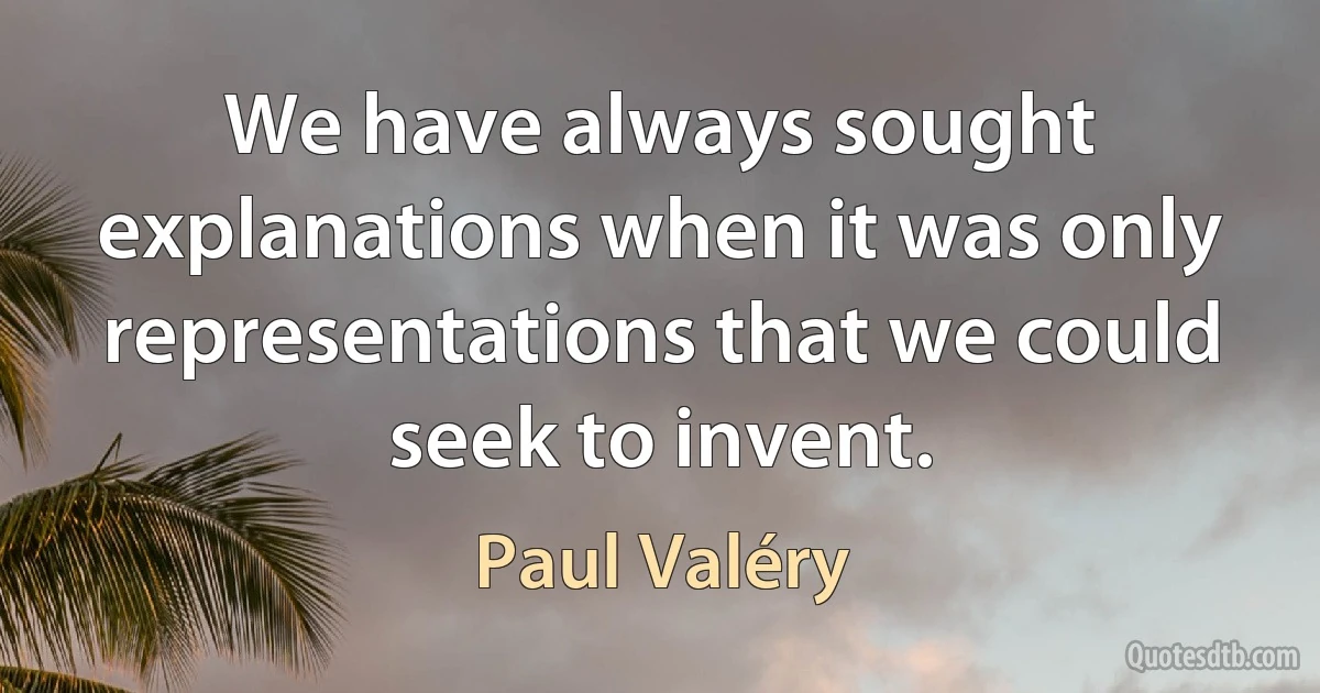 We have always sought explanations when it was only representations that we could seek to invent. (Paul Valéry)