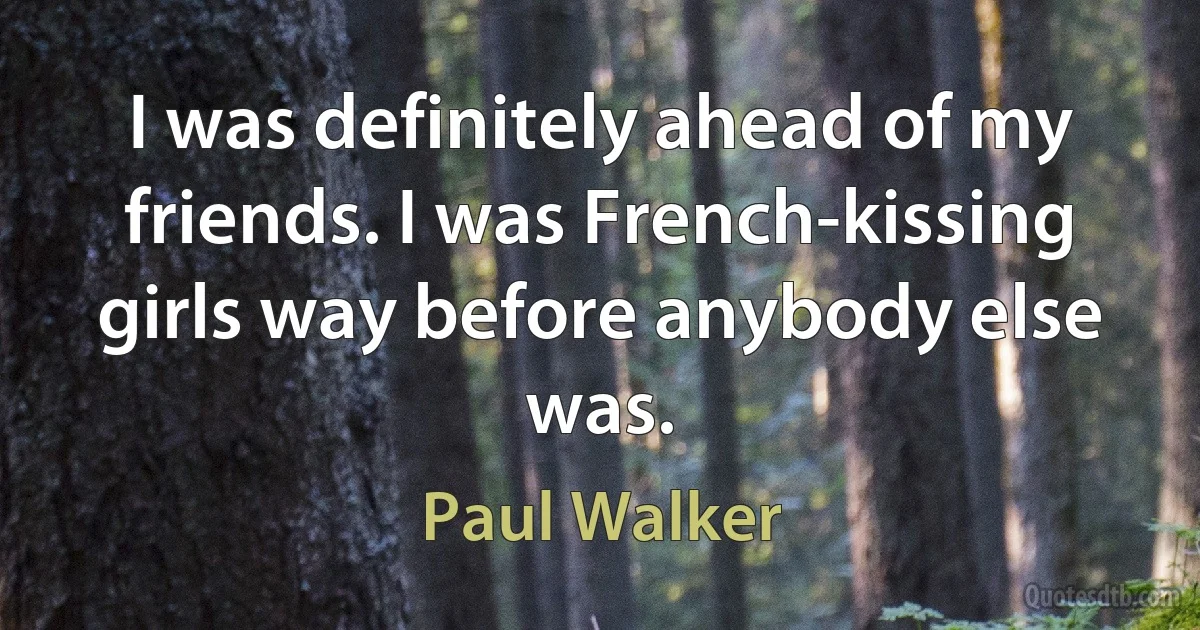 I was definitely ahead of my friends. I was French-kissing girls way before anybody else was. (Paul Walker)