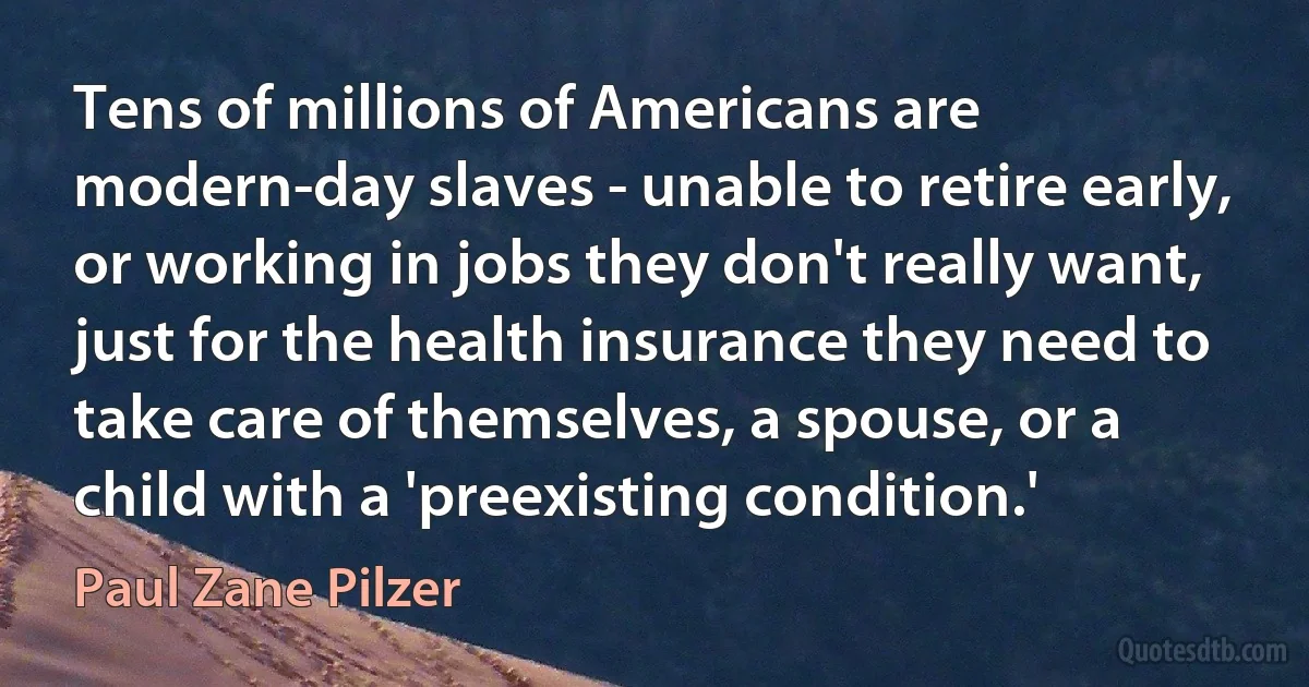 Tens of millions of Americans are modern-day slaves - unable to retire early, or working in jobs they don't really want, just for the health insurance they need to take care of themselves, a spouse, or a child with a 'preexisting condition.' (Paul Zane Pilzer)