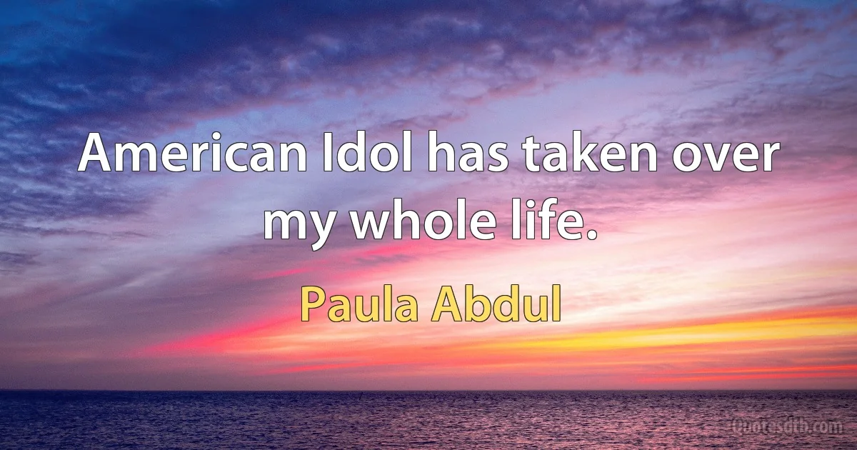 American Idol has taken over my whole life. (Paula Abdul)