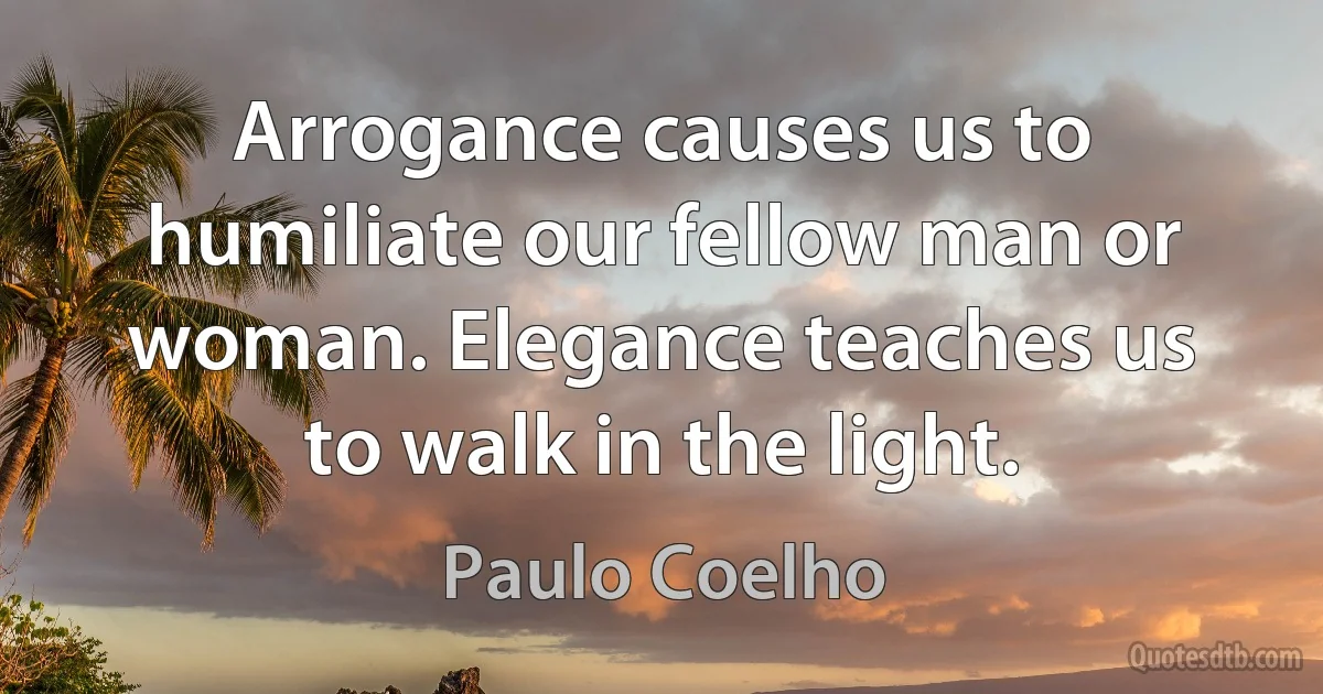 Arrogance causes us to humiliate our fellow man or woman. Elegance teaches us to walk in the light. (Paulo Coelho)