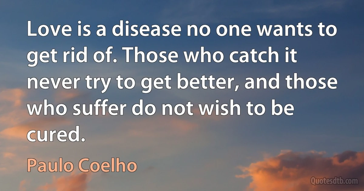 Love is a disease no one wants to get rid of. Those who catch it never try to get better, and those who suffer do not wish to be cured. (Paulo Coelho)