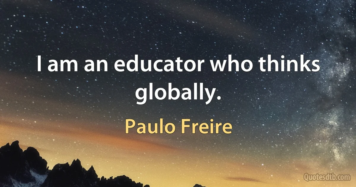 I am an educator who thinks globally. (Paulo Freire)