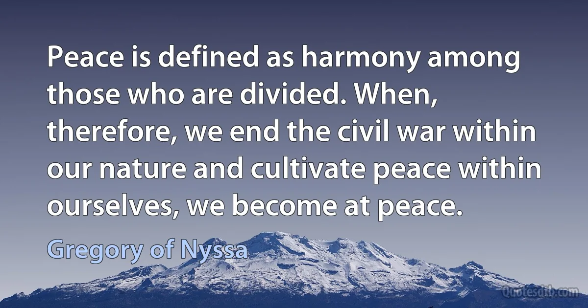 Peace is defined as harmony among those who are divided. When, therefore, we end the civil war within our nature and cultivate peace within ourselves, we become at peace. (Gregory of Nyssa)
