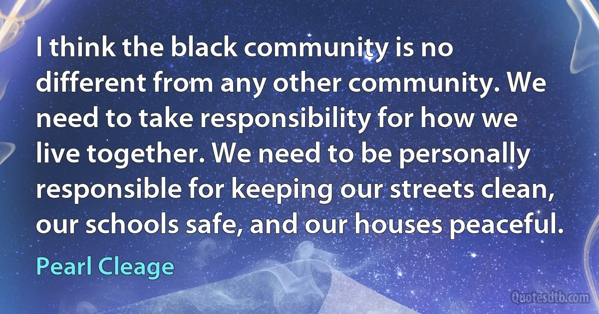 I think the black community is no different from any other community. We need to take responsibility for how we live together. We need to be personally responsible for keeping our streets clean, our schools safe, and our houses peaceful. (Pearl Cleage)