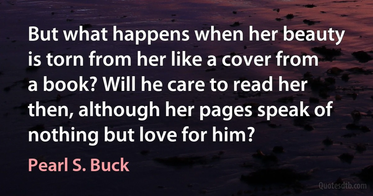 But what happens when her beauty is torn from her like a cover from a book? Will he care to read her then, although her pages speak of nothing but love for him? (Pearl S. Buck)