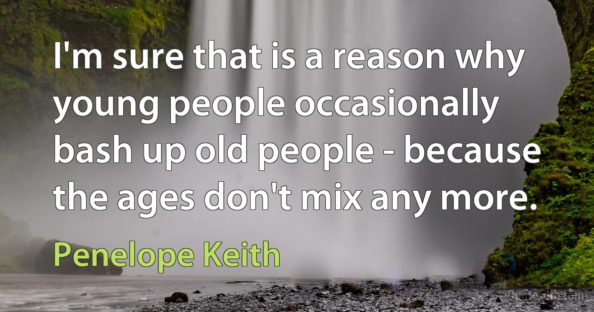 I'm sure that is a reason why young people occasionally bash up old people - because the ages don't mix any more. (Penelope Keith)