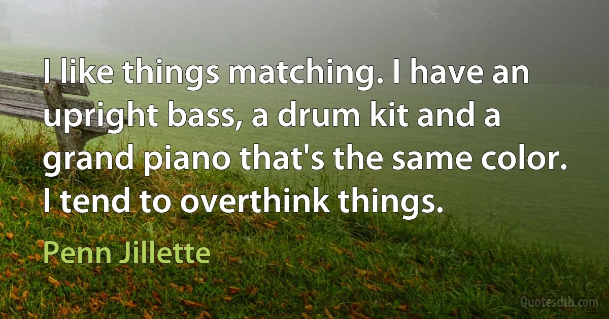 I like things matching. I have an upright bass, a drum kit and a grand piano that's the same color. I tend to overthink things. (Penn Jillette)