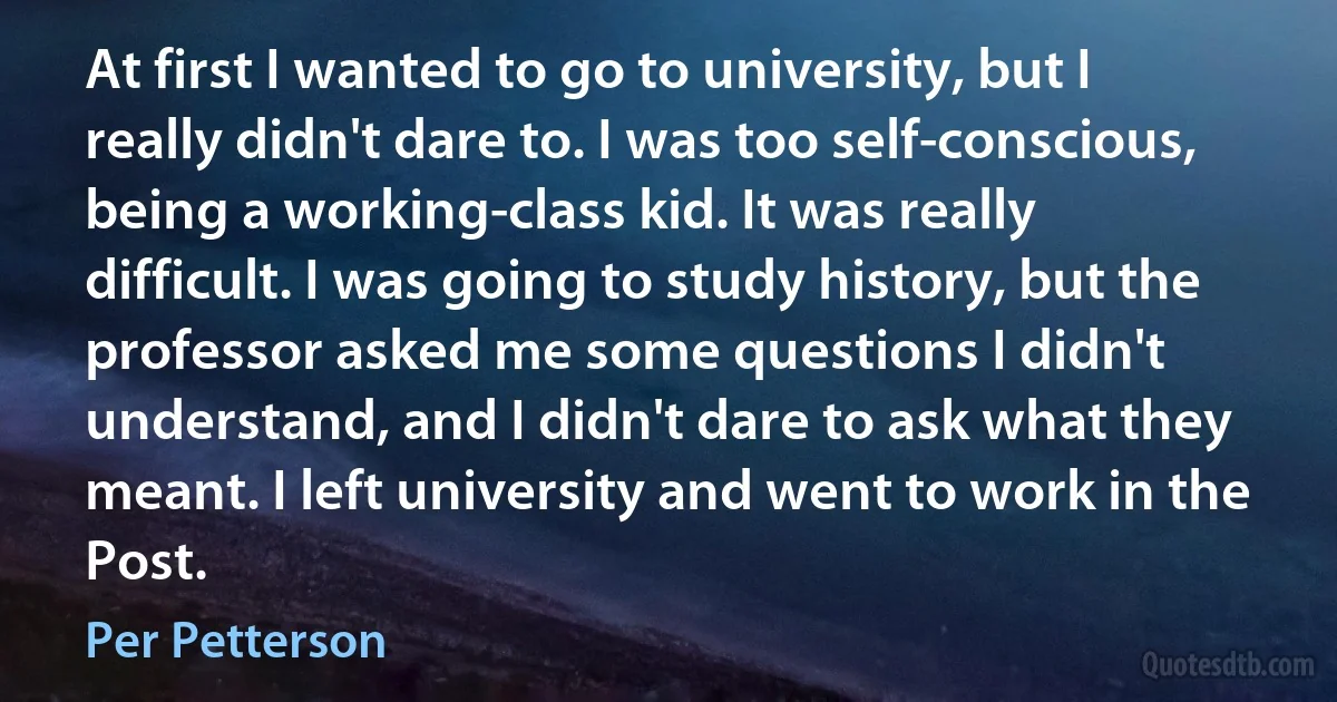 At first I wanted to go to university, but I really didn't dare to. I was too self-conscious, being a working-class kid. It was really difficult. I was going to study history, but the professor asked me some questions I didn't understand, and I didn't dare to ask what they meant. I left university and went to work in the Post. (Per Petterson)