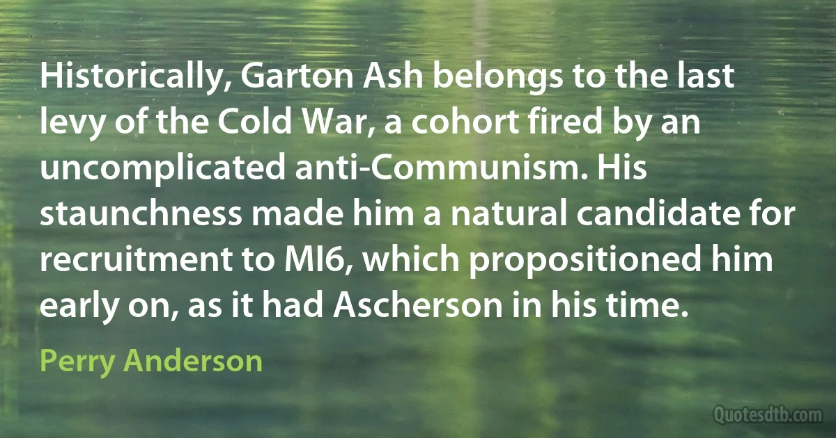 Historically, Garton Ash belongs to the last levy of the Cold War, a cohort fired by an uncomplicated anti-Communism. His staunchness made him a natural candidate for recruitment to MI6, which propositioned him early on, as it had Ascherson in his time. (Perry Anderson)