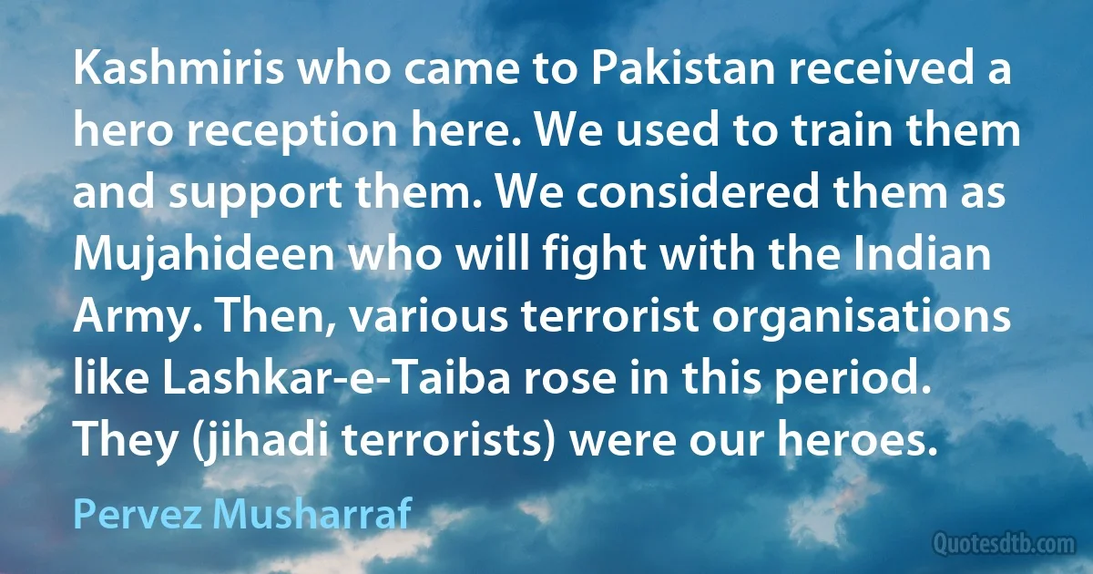 Kashmiris who came to Pakistan received a hero reception here. We used to train them and support them. We considered them as Mujahideen who will fight with the Indian Army. Then, various terrorist organisations like Lashkar-e-Taiba rose in this period. They (jihadi terrorists) were our heroes. (Pervez Musharraf)