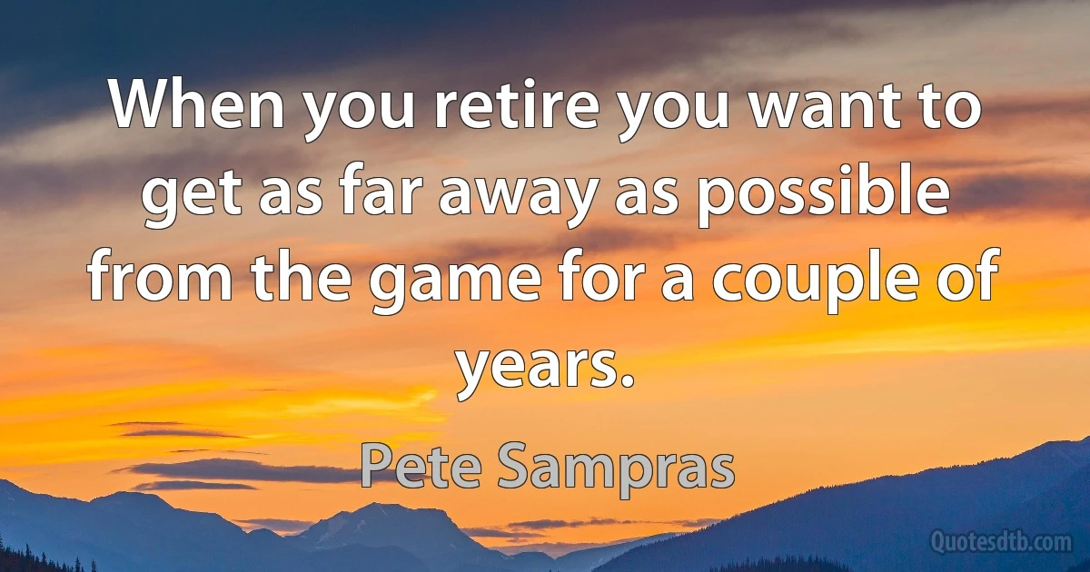 When you retire you want to get as far away as possible from the game for a couple of years. (Pete Sampras)