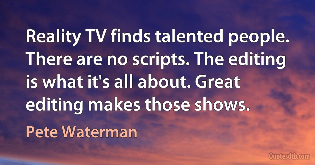 Reality TV finds talented people. There are no scripts. The editing is what it's all about. Great editing makes those shows. (Pete Waterman)