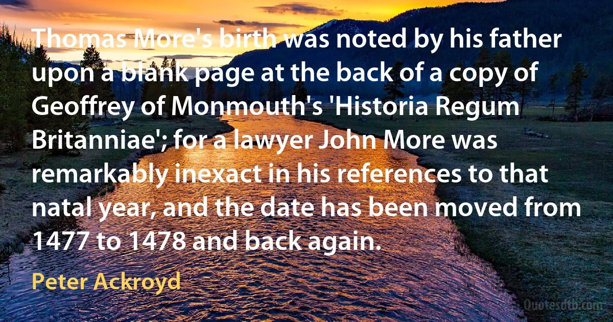 Thomas More's birth was noted by his father upon a blank page at the back of a copy of Geoffrey of Monmouth's 'Historia Regum Britanniae'; for a lawyer John More was remarkably inexact in his references to that natal year, and the date has been moved from 1477 to 1478 and back again. (Peter Ackroyd)