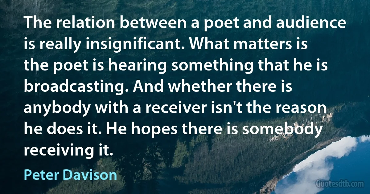 The relation between a poet and audience is really insignificant. What matters is the poet is hearing something that he is broadcasting. And whether there is anybody with a receiver isn't the reason he does it. He hopes there is somebody receiving it. (Peter Davison)