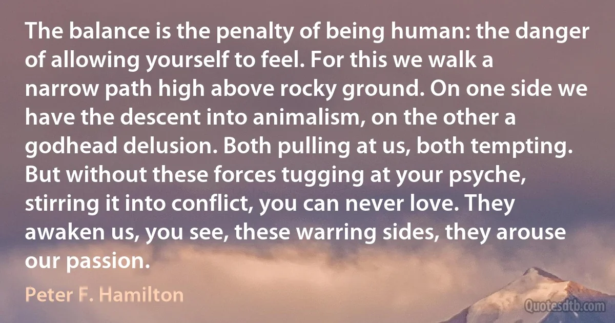 The balance is the penalty of being human: the danger of allowing yourself to feel. For this we walk a narrow path high above rocky ground. On one side we have the descent into animalism, on the other a godhead delusion. Both pulling at us, both tempting. But without these forces tugging at your psyche, stirring it into conflict, you can never love. They awaken us, you see, these warring sides, they arouse our passion. (Peter F. Hamilton)