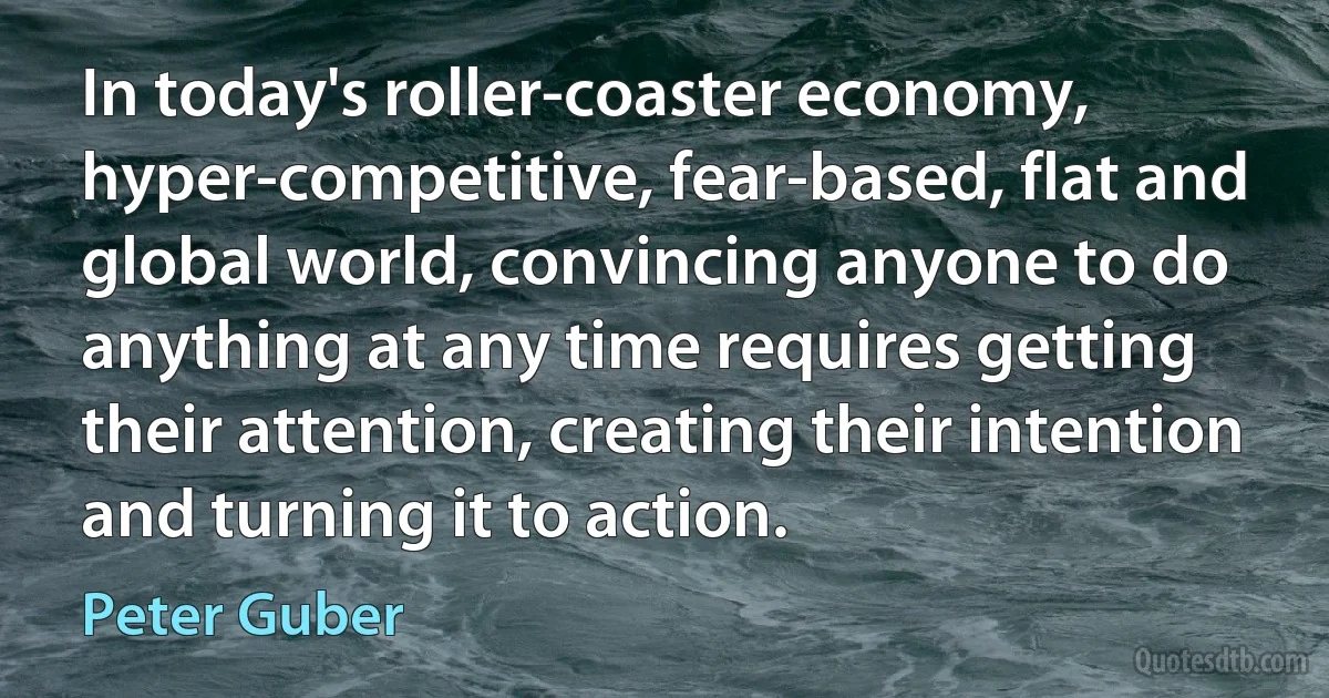 In today's roller-coaster economy, hyper-competitive, fear-based, flat and global world, convincing anyone to do anything at any time requires getting their attention, creating their intention and turning it to action. (Peter Guber)