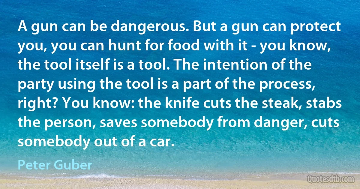 A gun can be dangerous. But a gun can protect you, you can hunt for food with it - you know, the tool itself is a tool. The intention of the party using the tool is a part of the process, right? You know: the knife cuts the steak, stabs the person, saves somebody from danger, cuts somebody out of a car. (Peter Guber)