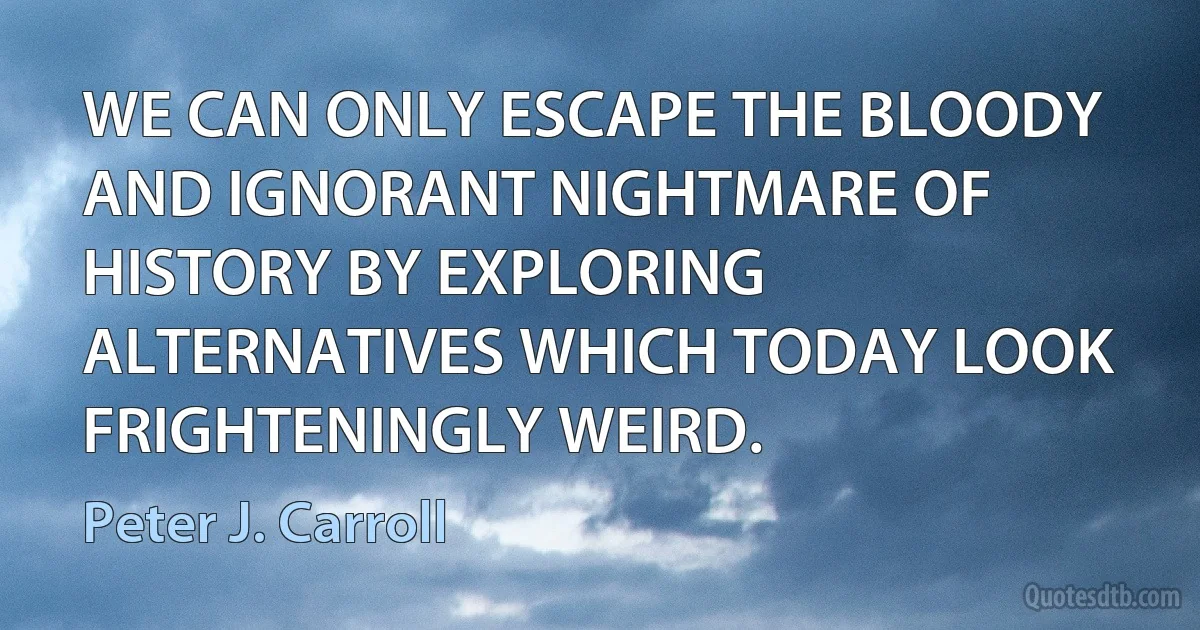 WE CAN ONLY ESCAPE THE BLOODY AND IGNORANT NIGHTMARE OF HISTORY BY EXPLORING ALTERNATIVES WHICH TODAY LOOK FRIGHTENINGLY WEIRD. (Peter J. Carroll)