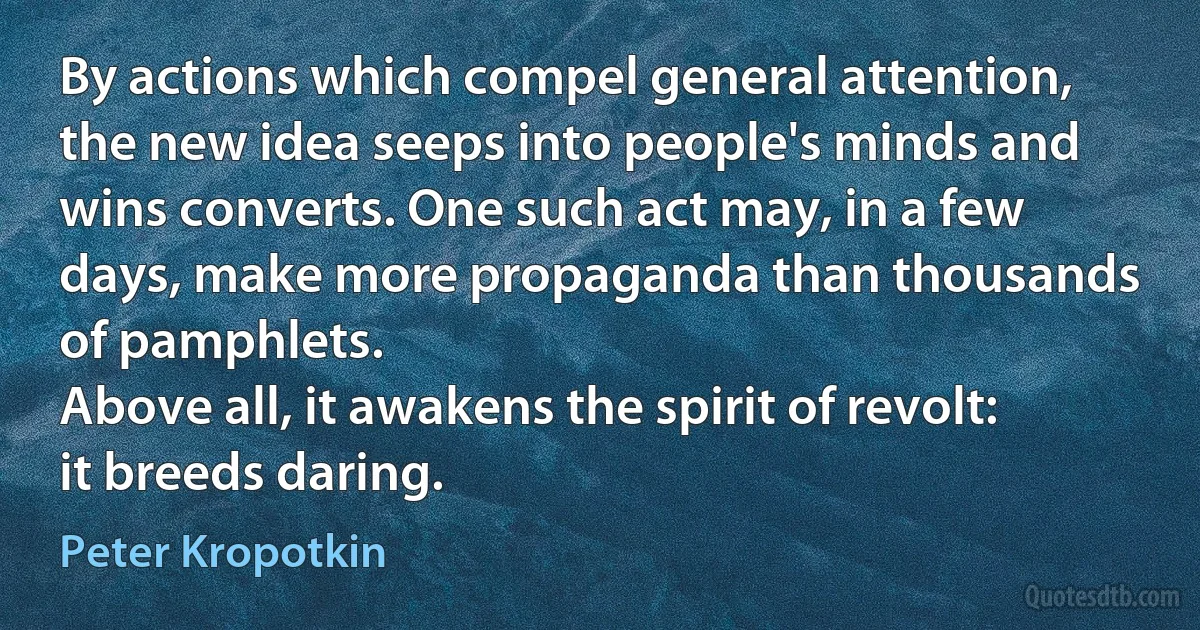 By actions which compel general attention, the new idea seeps into people's minds and wins converts. One such act may, in a few days, make more propaganda than thousands of pamphlets.
Above all, it awakens the spirit of revolt: it breeds daring. (Peter Kropotkin)