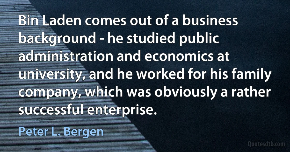 Bin Laden comes out of a business background - he studied public administration and economics at university, and he worked for his family company, which was obviously a rather successful enterprise. (Peter L. Bergen)