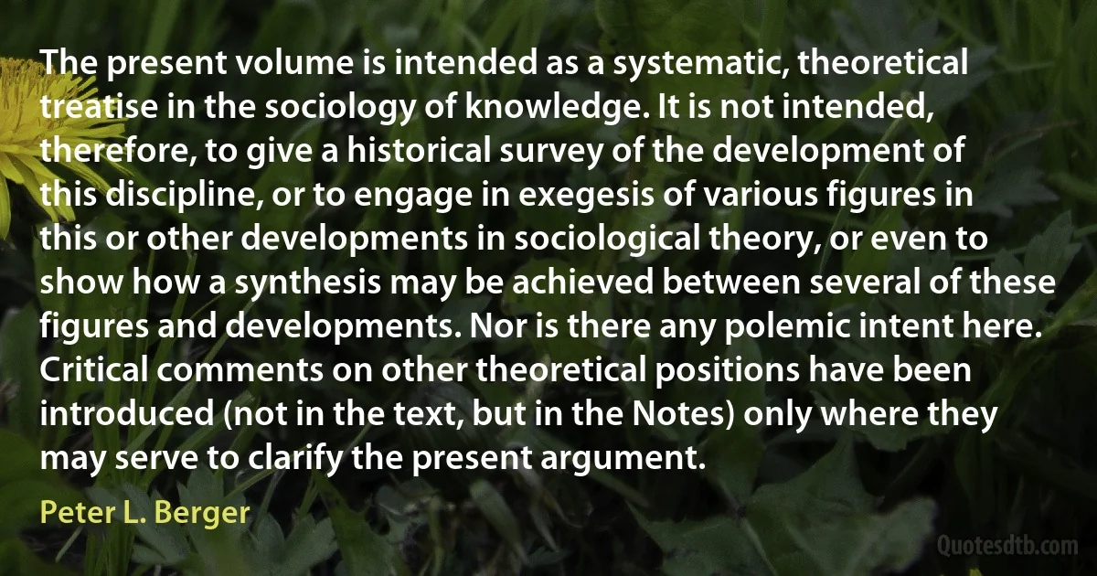 The present volume is intended as a systematic, theoretical treatise in the sociology of knowledge. It is not intended, therefore, to give a historical survey of the development of this discipline, or to engage in exegesis of various figures in this or other developments in sociological theory, or even to show how a synthesis may be achieved between several of these figures and developments. Nor is there any polemic intent here. Critical comments on other theoretical positions have been introduced (not in the text, but in the Notes) only where they may serve to clarify the present argument. (Peter L. Berger)