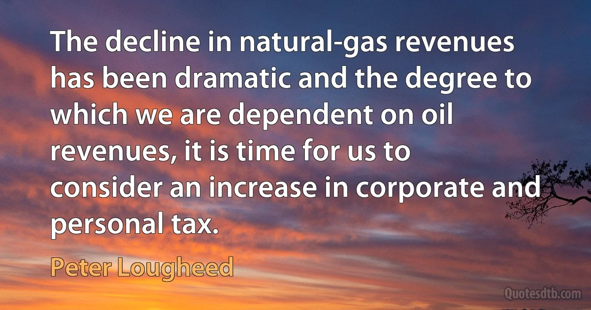 The decline in natural-gas revenues has been dramatic and the degree to which we are dependent on oil revenues, it is time for us to consider an increase in corporate and personal tax. (Peter Lougheed)