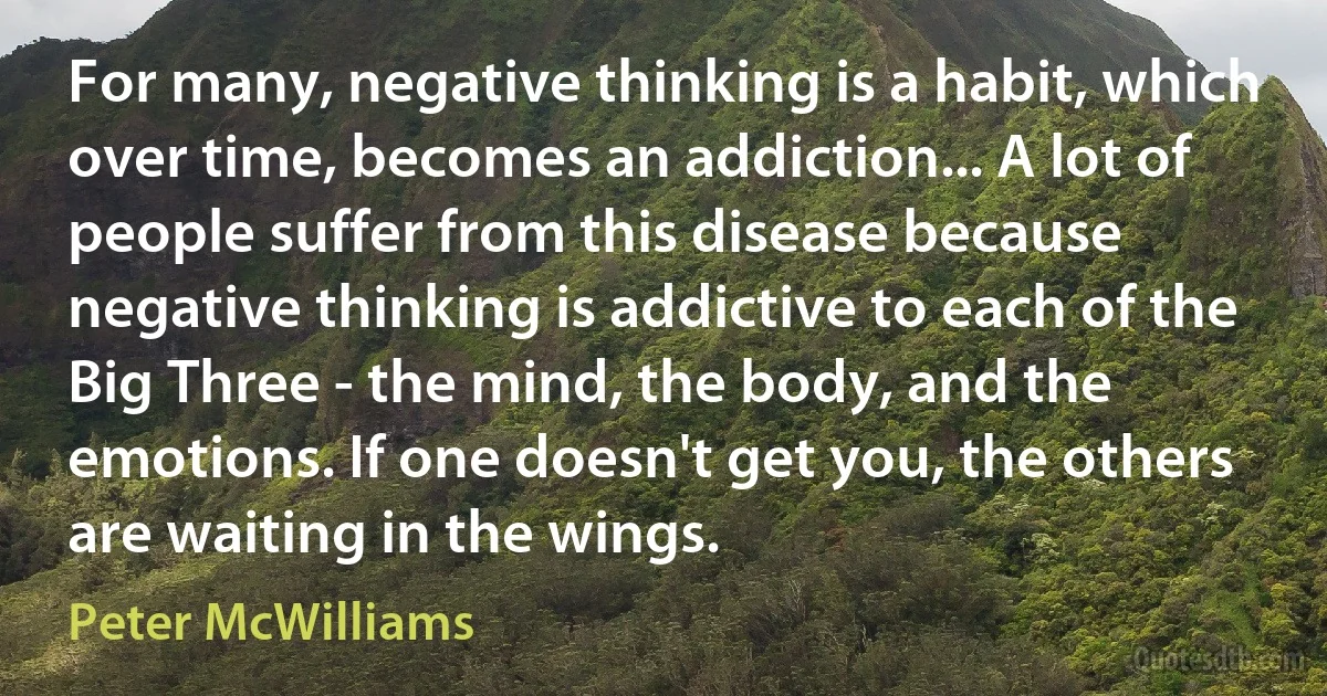 For many, negative thinking is a habit, which over time, becomes an addiction... A lot of people suffer from this disease because negative thinking is addictive to each of the Big Three - the mind, the body, and the emotions. If one doesn't get you, the others are waiting in the wings. (Peter McWilliams)