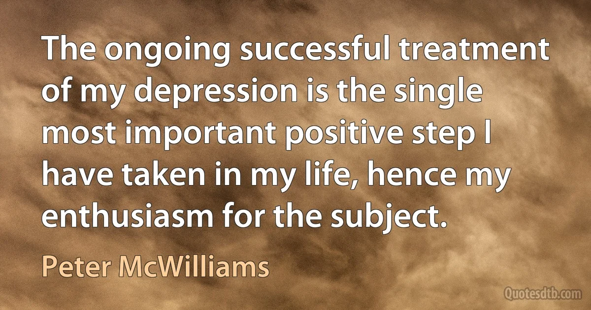 The ongoing successful treatment of my depression is the single most important positive step I have taken in my life, hence my enthusiasm for the subject. (Peter McWilliams)