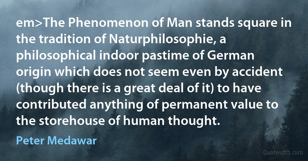 em>The Phenomenon of Man stands square in the tradition of Naturphilosophie, a philosophical indoor pastime of German origin which does not seem even by accident (though there is a great deal of it) to have contributed anything of permanent value to the storehouse of human thought. (Peter Medawar)