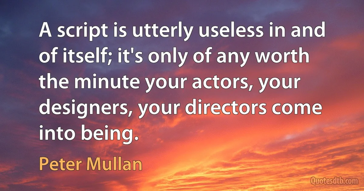 A script is utterly useless in and of itself; it's only of any worth the minute your actors, your designers, your directors come into being. (Peter Mullan)