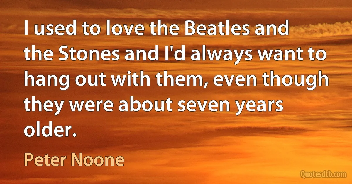 I used to love the Beatles and the Stones and I'd always want to hang out with them, even though they were about seven years older. (Peter Noone)